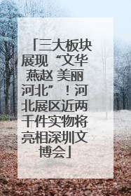 三大板块展现“文华燕赵 美丽河北”！河北展区近两千件实物将亮相深圳文博会
