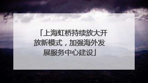 上海虹桥持续放大开放新模式，加强海外发展服务中心建设