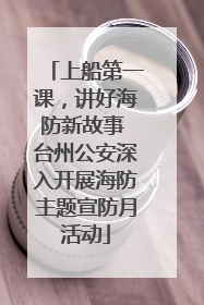 上船第一课，讲好海防新故事 台州公安深入开展海防主题宣防月活动
