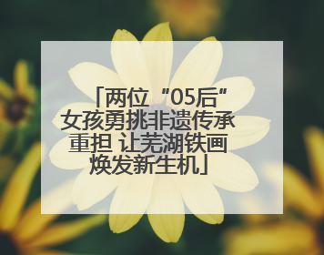 两位“05后”女孩勇挑非遗传承重担 让芜湖铁画焕发新生机
