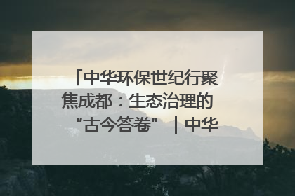 中华环保世纪行聚焦成都：生态治理的“古今答卷”｜中华环保世纪行