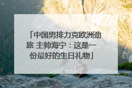 中国男排力克欧洲劲旅 主帅海宁：这是一份最好的生日礼物