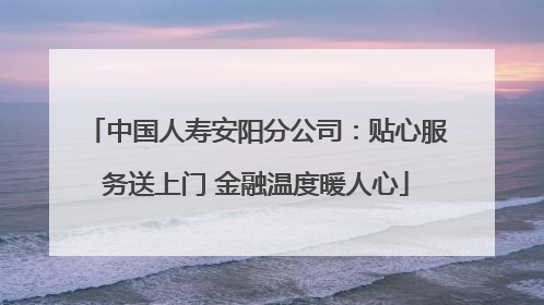 中国人寿安阳分公司：贴心服务送上门 金融温度暖人心