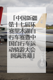 中国新疆第十七届环赛里木湖自行车赛暨中国自行车运动骑游大会圆满落幕