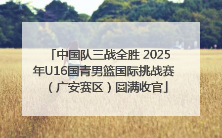 中国队三战全胜 2025年U16国青男篮国际挑战赛（广安赛区）圆满收官