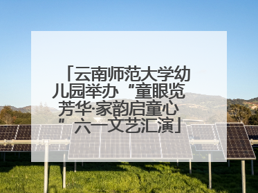云南师范大学幼儿园举办“童眼览芳华·家韵启童心”六一文艺汇演