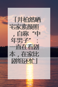 井柏然晒宅家素颜照，自称“中年男子”：一直在看剧本，在家比剧组还忙