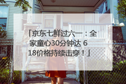 京东七鲜过六一：全家童心30分钟达 618价格持续击穿！