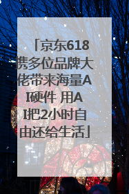 京东618携多位品牌大佬带来海量AI硬件 用AI把2小时自由还给生活