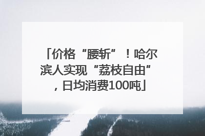 价格“腰斩”！哈尔滨人实现“荔枝自由”，日均消费100吨