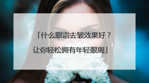 什么眼霜去皱效果好？让你轻松拥有年轻眼周