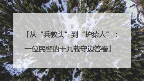 从“兵教头”到“护猿人”：一位民警的十九载守边答卷