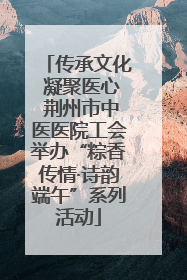 传承文化 凝聚医心 荆州市中医医院工会举办“粽香传情·诗韵端午”系列活动