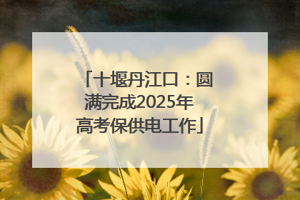 十堰丹江口：圆满完成2025年高考保供电工作