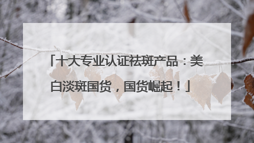 十大专业认证祛斑产品：美白淡斑国货，国货崛起！