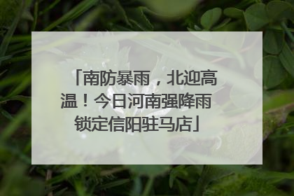 南防暴雨，北迎高温！今日河南强降雨锁定信阳驻马店
