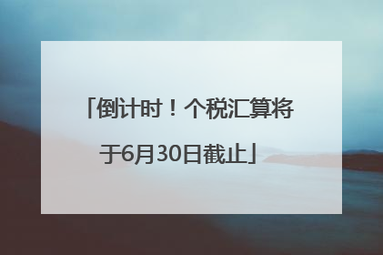 倒计时！个税汇算将于6月30日截止