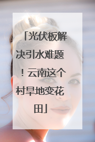 光伏板解决引水难题！云南这个村旱地变花田