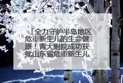 全力守护半岛地区危重新生儿的生命健康！青大附院成功获批山东省危重新生儿救治中心