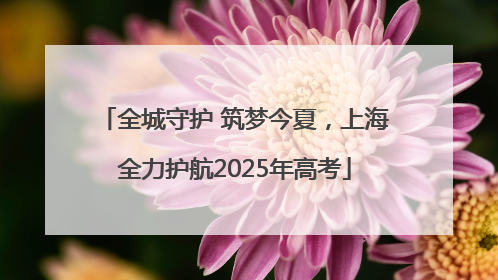 全城守护 筑梦今夏，上海全力护航2025年高考