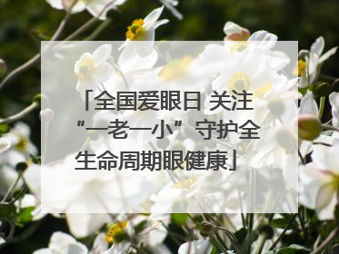 全国爱眼日 关注“一老一小”守护全生命周期眼健康