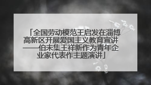 全国劳动模范王启发在淄博高新区开展爱国主义教育宣讲——伯未集王祥新作为青年企业家代表作主题演讲