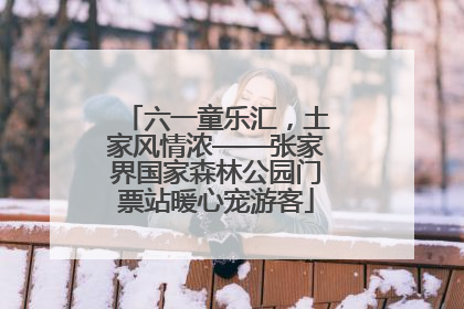 六一童乐汇，土家风情浓——张家界国家森林公园门票站暖心宠游客