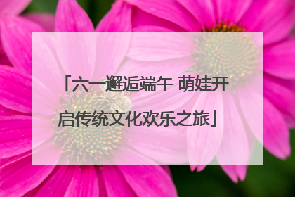 六一邂逅端午 萌娃开启传统文化欢乐之旅
