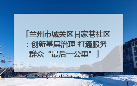 兰州市城关区甘家巷社区：创新基层治理 打通服务群众“最后一公里”