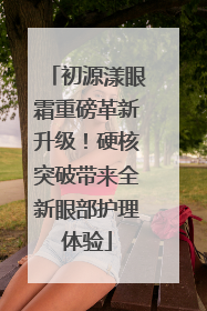 初源漾眼霜重磅革新升级！硬核突破带来全新眼部护理体验