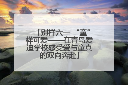 别样六一 “童”样可爱——在青岛爱迪学校感受爱与童真的双向奔赴