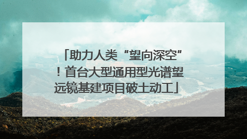 助力人类“望向深空”！首台大型通用型光谱望远镜基建项目破土动工