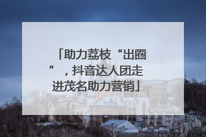助力荔枝“出圈”，抖音达人团走进茂名助力营销