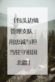 包头边境管理支队：用忠诚与担当驻守祖国北疆