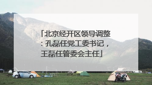 北京经开区领导调整：孔磊任党工委书记，王磊任管委会主任