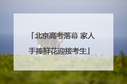 北京高考落幕 家人手捧鲜花迎接考生