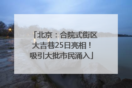 北京：合院式街区大吉巷25日亮相！吸引大批市民涌入