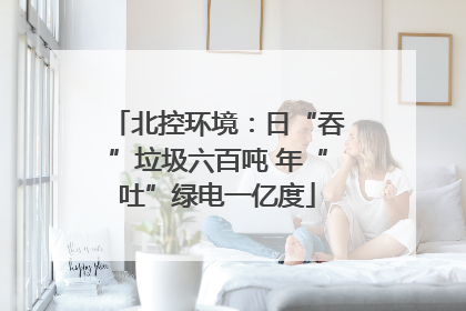 北控环境：日“吞”垃圾六百吨 年“吐”绿电一亿度