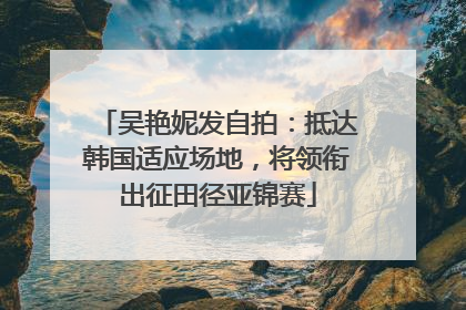 吴艳妮发自拍：抵达韩国适应场地，将领衔出征田径亚锦赛