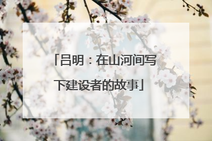 吕明：在山河间写下建设者的故事