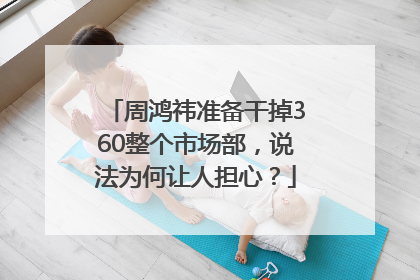 周鸿祎准备干掉360整个市场部，说法为何让人担心？