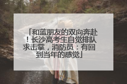 和蓝朋友的双向奔赴！长沙高考生自觉排队求击掌，消防员：有回到当年的感觉
