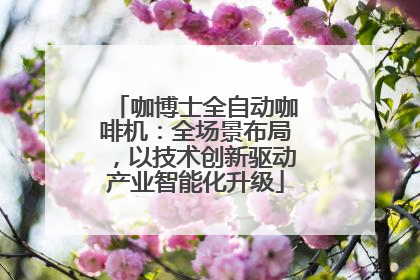 咖博士全自动咖啡机：全场景布局，以技术创新驱动产业智能化升级