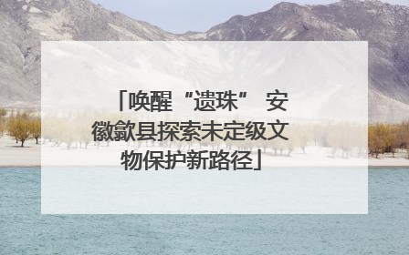 唤醒“遗珠” 安徽歙县探索未定级文物保护新路径