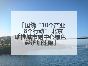 围绕“10个产业、8个行动” 北京助推城市副中心绿色经济加速跑