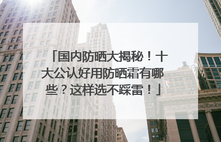 国内防晒大揭秘！十大公认好用防晒霜有哪些？这样选不踩雷！