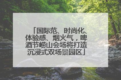 国际范、时尚化、体验感、烟火气，啤酒节崂山会场将打造沉浸式双场景园区