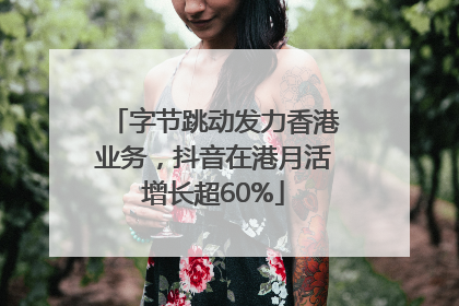字节跳动发力香港业务，抖音在港月活增长超60%
