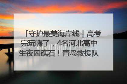 守护最美海岸线｜高考完玩嗨了，4名河北高中生夜困礁石！青岛救援队火速出动救上岸