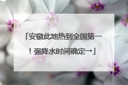 安徽此地热到全国第一！强降水时间确定→